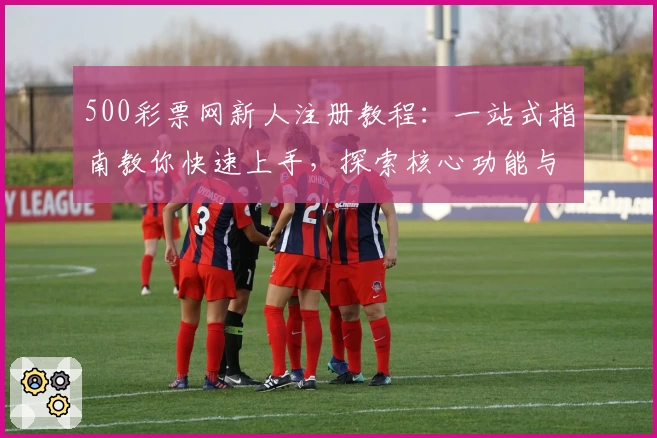 500彩票网新人注册教程：一站式指南教你快速上手，探索核心功能与特色亮点