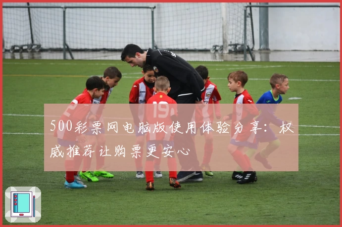 500彩票网电脑版使用体验分享：权威推荐让购票更安心