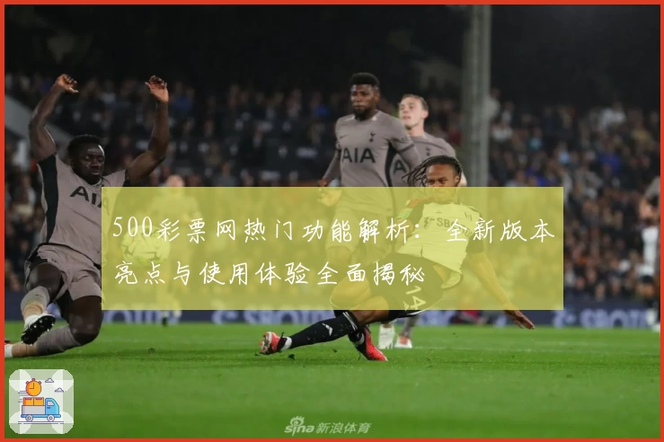 500彩票网热门功能解析：全新版本亮点与使用体验全面揭秘