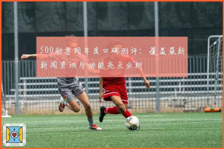 500彩票网年度口碑测评：覆盖最新新闻资讯与功能亮点分析