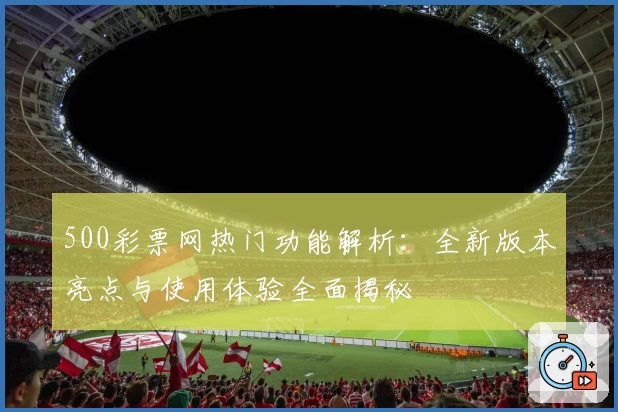 500彩票网热门功能解析：全新版本亮点与使用体验全面揭秘