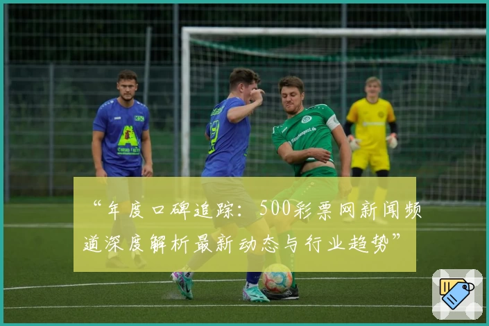 “年度口碑追踪：500彩票网新闻频道深度解析最新动态与行业趋势”