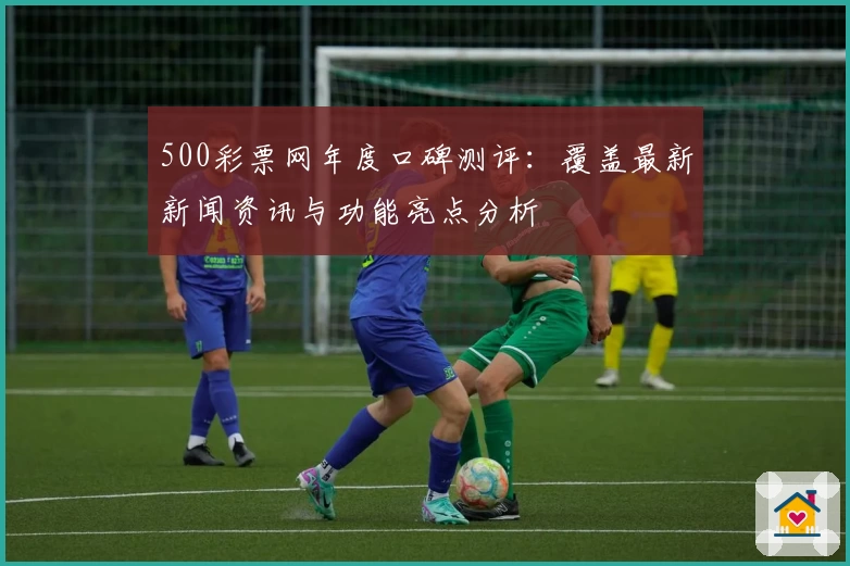 500彩票网年度口碑测评：覆盖最新新闻资讯与功能亮点分析