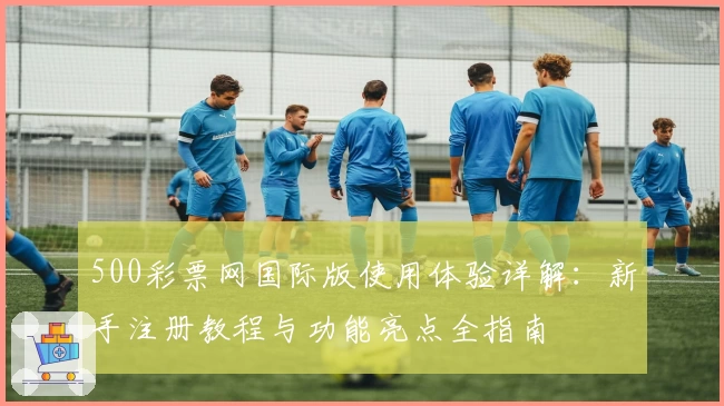 500彩票网国际版使用体验详解：新手注册教程与功能亮点全指南