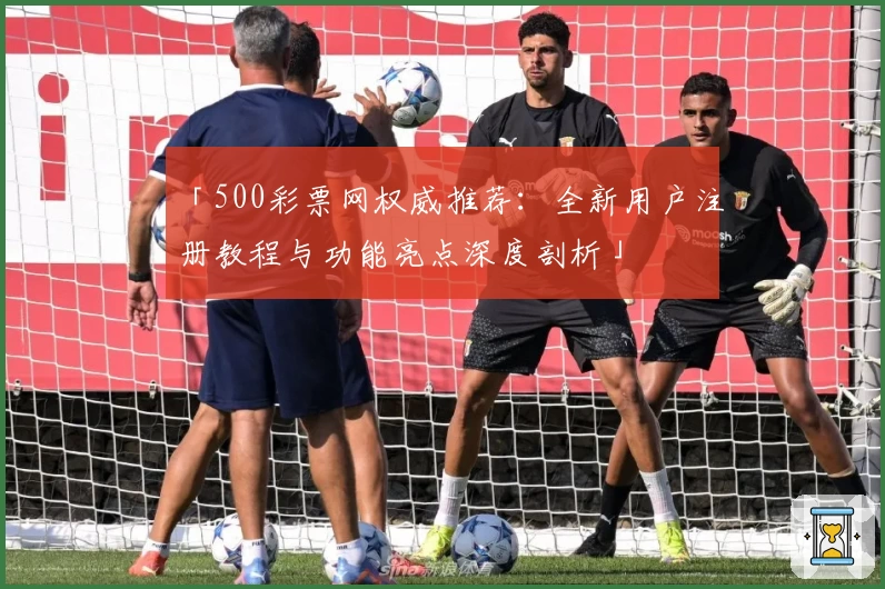 「500彩票网权威推荐：全新用户注册教程与功能亮点深度剖析」