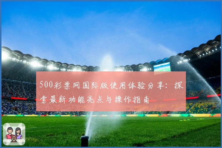 500彩票网国际版使用体验分享：探索最新功能亮点与操作指南
