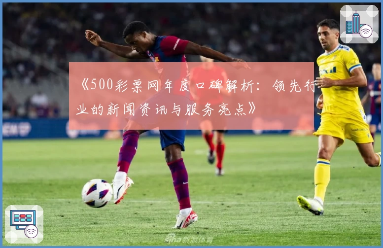 《500彩票网年度口碑解析：领先行业的新闻资讯与服务亮点》