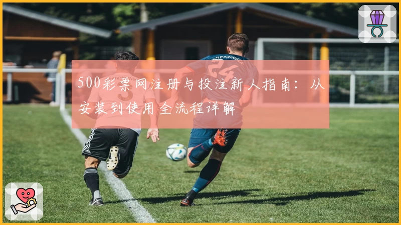 500彩票网注册与投注新人指南：从安装到使用全流程详解