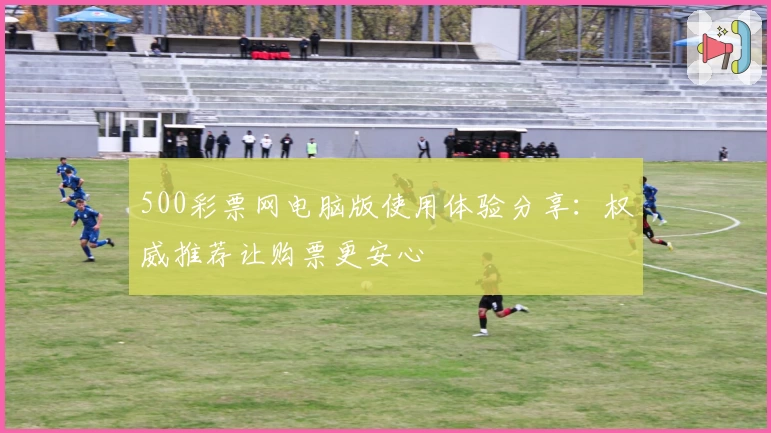 500彩票网电脑版使用体验分享：权威推荐让购票更安心
