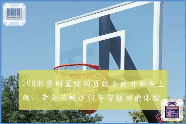 500彩票网国际网页版全新升级版上线，带来流畅运行与智能功能体验指南