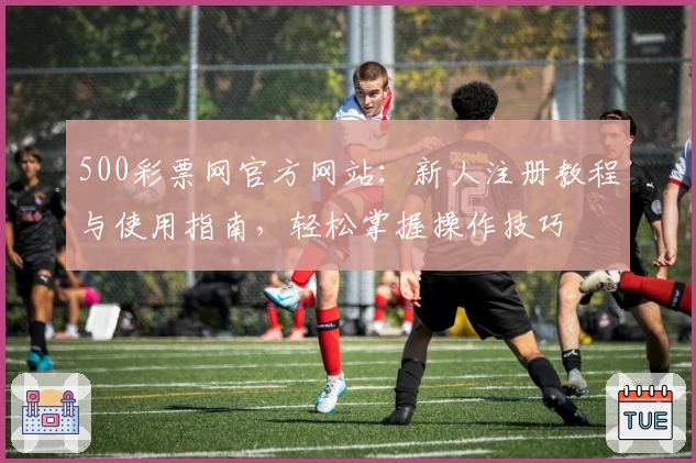 500彩票网官方网站：新人注册教程与使用指南，轻松掌握操作技巧