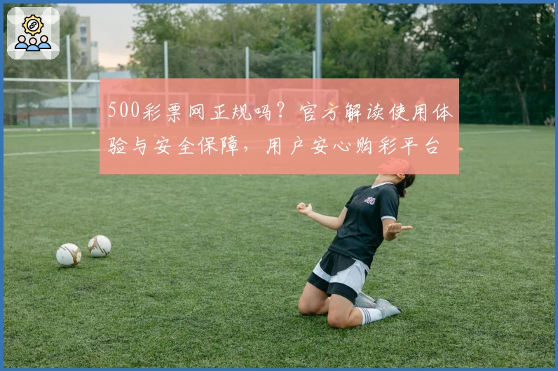 500彩票网正规吗?官方解读使用体验与安全保障,用户安心购彩平台详评