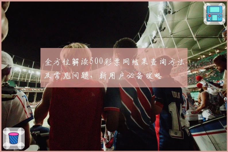 全方位解读500彩票网结果查询方法及常见问题，新用户必备攻略