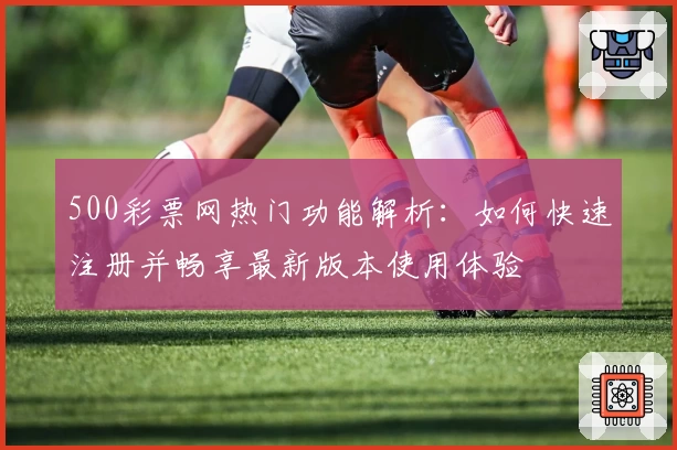 500彩票网热门功能解析：如何快速注册并畅享最新版本使用体验