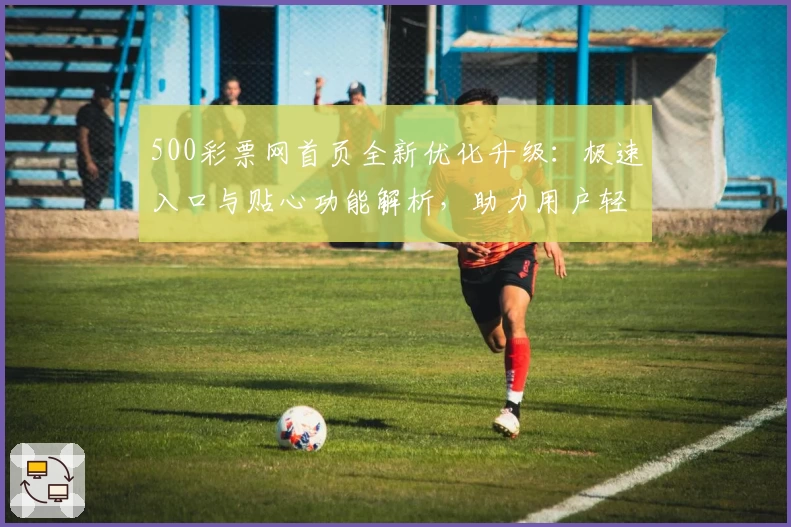 500彩票网首页全新优化升级：极速入口与贴心功能解析，助力用户轻松参与活动