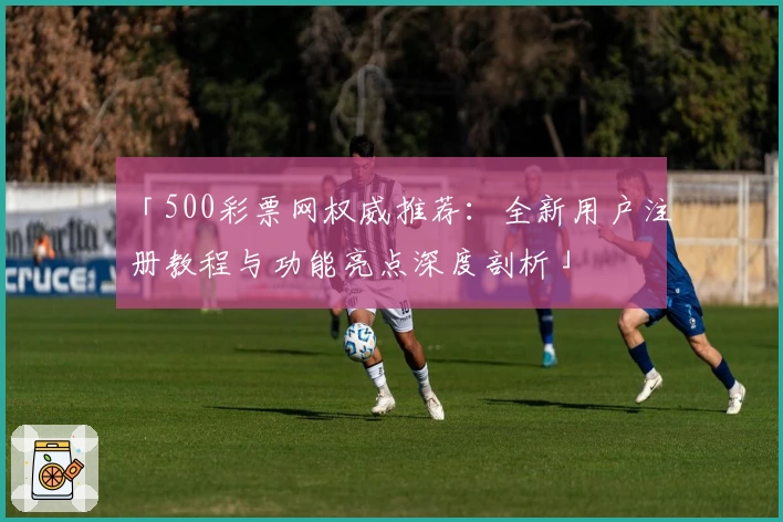 「500彩票网权威推荐：全新用户注册教程与功能亮点深度剖析」