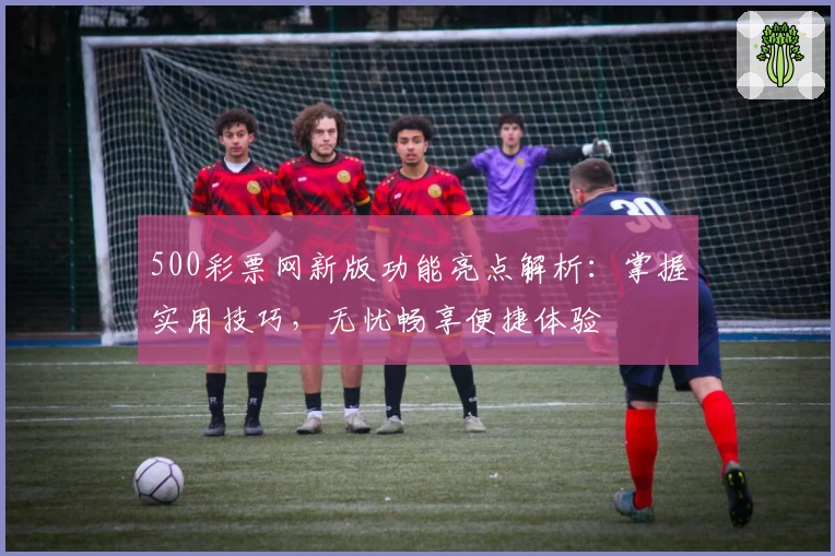 500彩票网新版功能亮点解析：掌握实用技巧，无忧畅享便捷体验