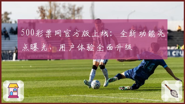500彩票网官方版上线：全新功能亮点曝光，用户体验全面升级