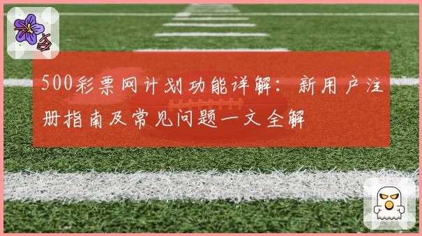 500彩票网计划功能详解：新用户注册指南及常见问题一文全解
