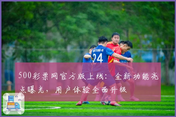 500彩票网官方版上线：全新功能亮点曝光，用户体验全面升级