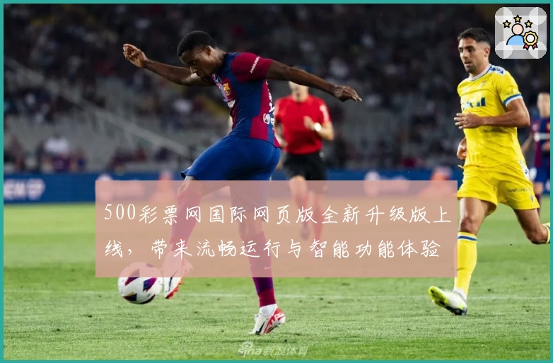 500彩票网国际网页版全新升级版上线，带来流畅运行与智能功能体验指南