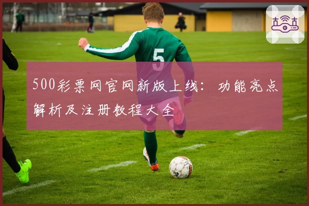 500彩票网官网新版上线：功能亮点解析及注册教程大全