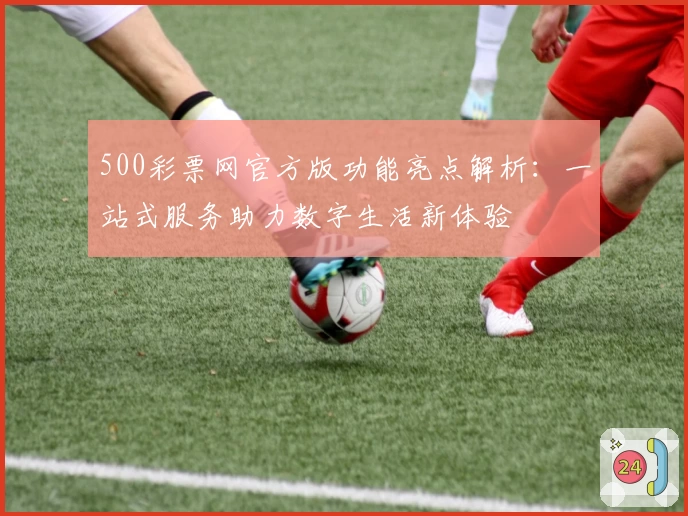 500彩票网官方版功能亮点解析：一站式服务助力数字生活新体验
