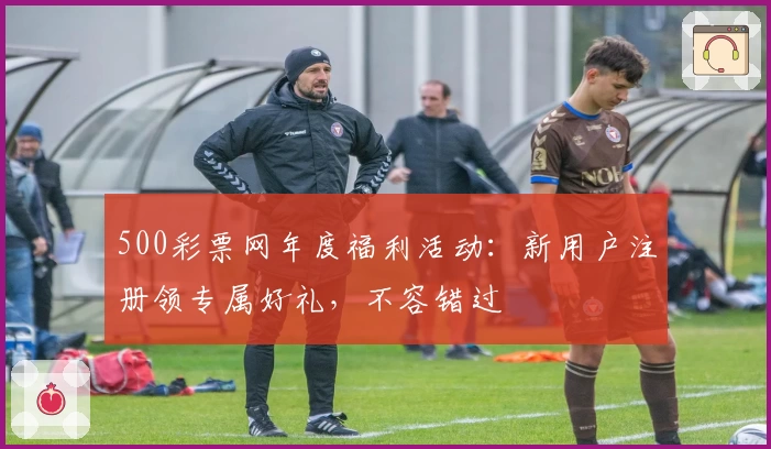 500彩票网年度福利活动：新用户注册领专属好礼，不容错过