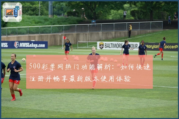 500彩票网热门功能解析：如何快速注册并畅享最新版本使用体验